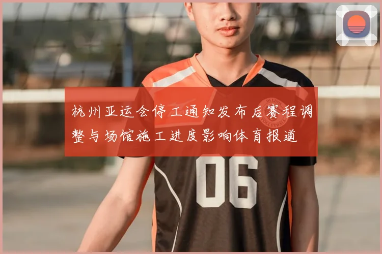杭州亚运会停工通知发布后赛程调整与场馆施工进度影响体育报道