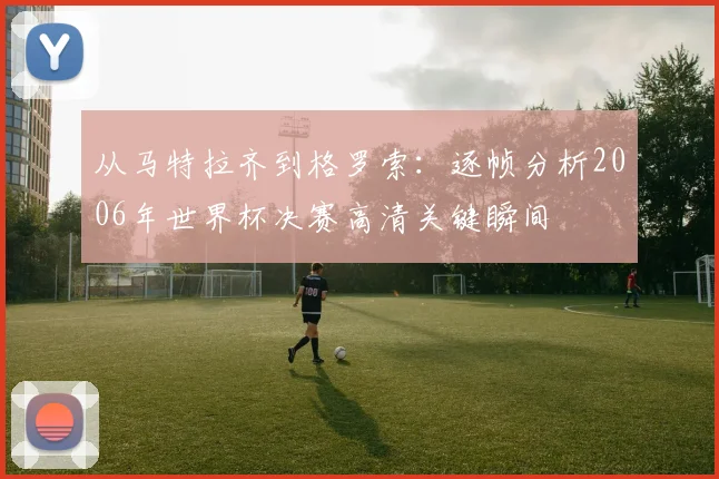 从马特拉齐到格罗索：逐帧分析2006年世界杯决赛高清关键瞬间
