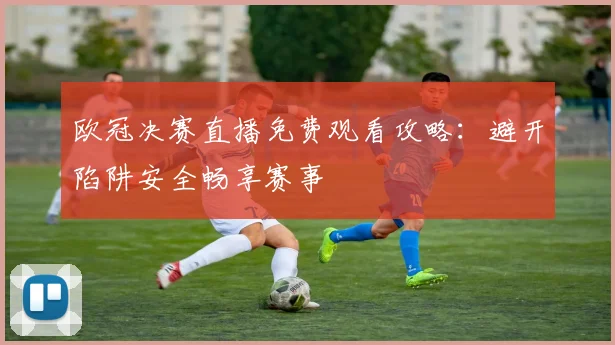 欧冠决赛直播免费观看攻略:避开陷阱安全畅享赛事