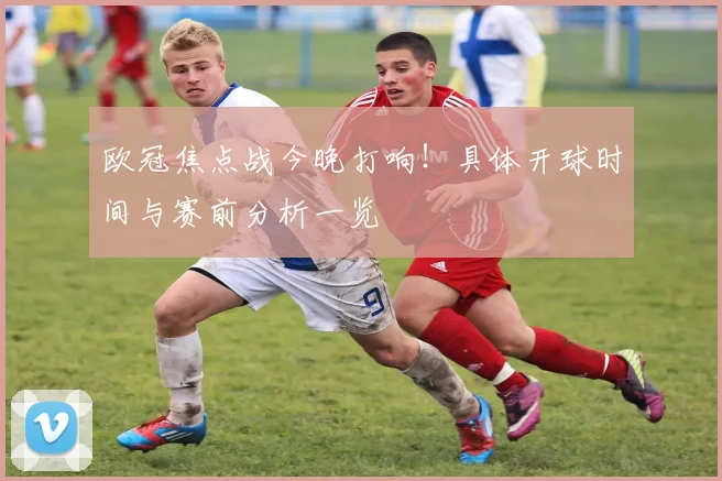 欧冠焦点战今晚打响!具体开球时间与赛前分析一览