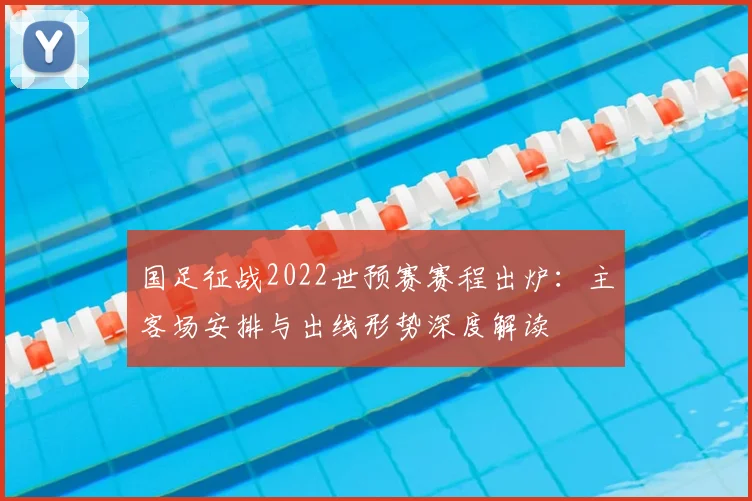 国足征战2022世预赛赛程出炉：主客场安排与出线形势深度解读