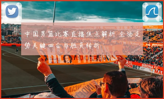 中国男篮比赛直播焦点解析 全场走势关键回合与胜负转折