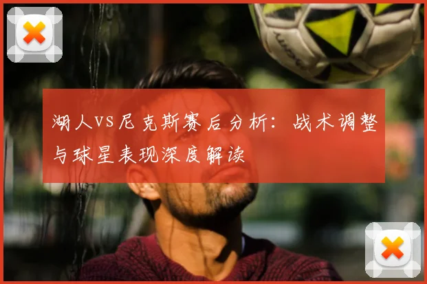 湖人vs尼克斯赛后分析：战术调整与球星表现深度解读